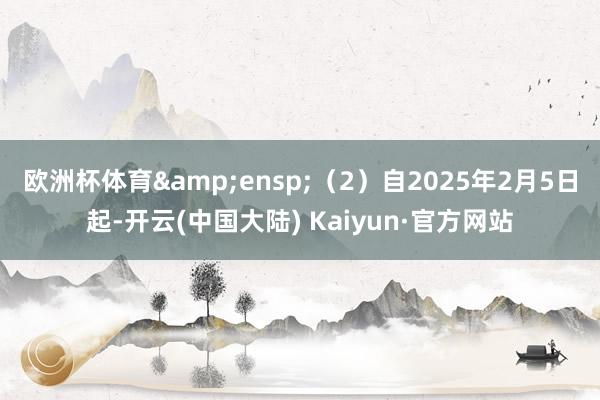 欧洲杯体育&ensp;（2）自2025年2月5日起-开云(中国大陆) Kaiyun·官方网站