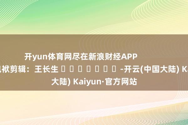 开yun体育网尽在新浪财经APP            						包袱剪辑：王长生 							-开云(中国大陆) Kaiyun·官方网站