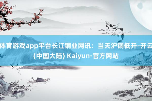 体育游戏app平台　　长江铜业网讯：当天沪铜低开-开云(中国大陆) Kaiyun·官方网站