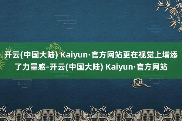 开云(中国大陆) Kaiyun·官方网站更在视觉上增添了力量感-开云(中国大陆) Kaiyun·官方网站