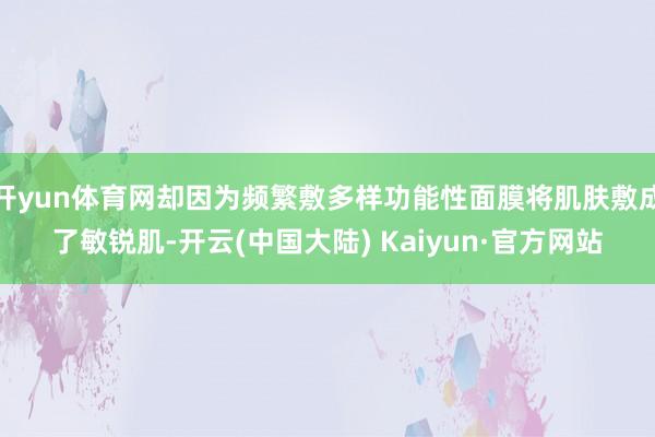 开yun体育网却因为频繁敷多样功能性面膜将肌肤敷成了敏锐肌-开云(中国大陆) Kaiyun·官方网站