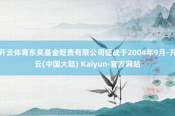 开云体育东吴基金贬责有限公司征战于2004年9月-开云(中国大陆) Kaiyun·官方网站