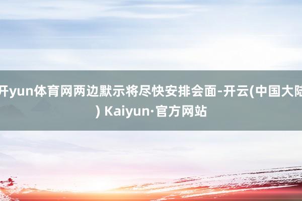 开yun体育网两边默示将尽快安排会面-开云(中国大陆) Kaiyun·官方网站