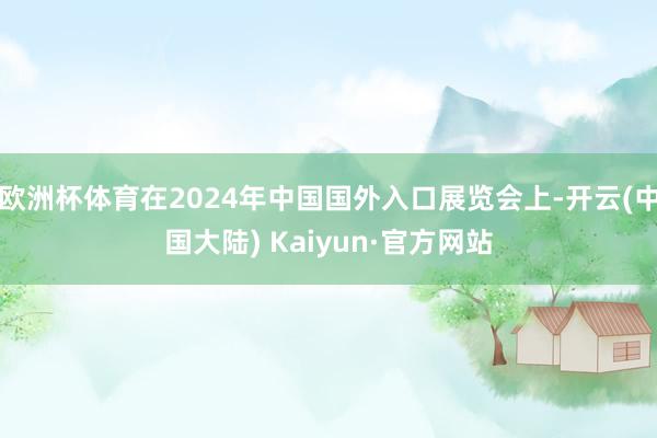 欧洲杯体育在2024年中国国外入口展览会上-开云(中国大陆) Kaiyun·官方网站