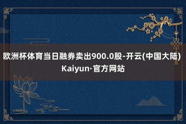 欧洲杯体育当日融券卖出900.0股-开云(中国大陆) Kaiyun·官方网站