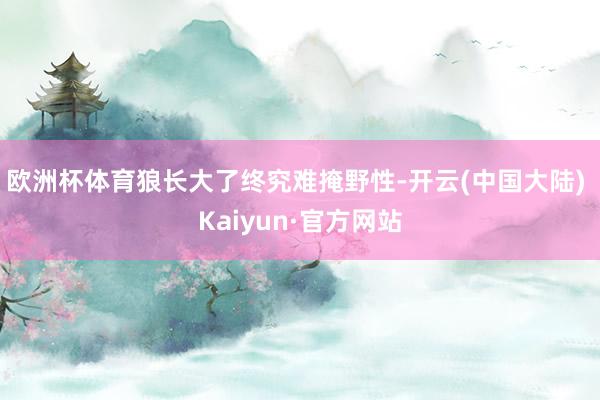 欧洲杯体育狼长大了终究难掩野性-开云(中国大陆) Kaiyun·官方网站