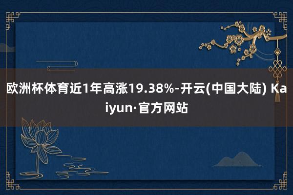 欧洲杯体育近1年高涨19.38%-开云(中国大陆) Kaiyun·官方网站