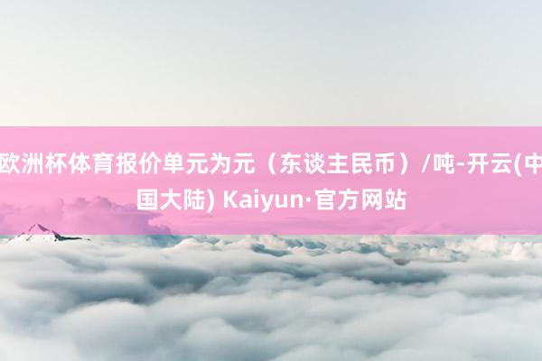 欧洲杯体育报价单元为元（东谈主民币）/吨-开云(中国大陆) Kaiyun·官方网站