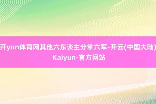 开yun体育网其他六东谈主分掌六军-开云(中国大陆) Kaiyun·官方网站