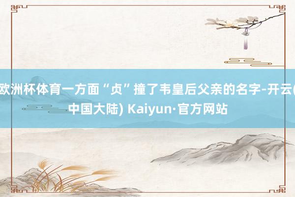 欧洲杯体育一方面“贞”撞了韦皇后父亲的名字-开云(中国大陆) Kaiyun·官方网站