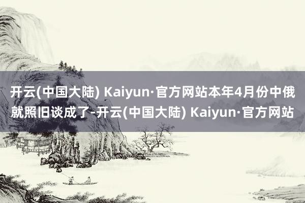 开云(中国大陆) Kaiyun·官方网站本年4月份中俄就照旧谈成了-开云(中国大陆) Kaiyun·官方网站