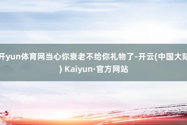 开yun体育网当心你衰老不给你礼物了-开云(中国大陆) Kaiyun·官方网站