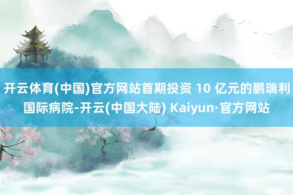 开云体育(中国)官方网站首期投资 10 亿元的鹏瑞利国际病院-开云(中国大陆) Kaiyun·官方网站