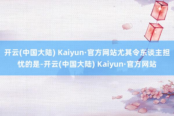 开云(中国大陆) Kaiyun·官方网站尤其令东谈主担忧的是-开云(中国大陆) Kaiyun·官方网站