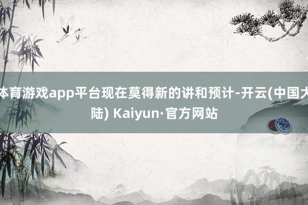 体育游戏app平台现在莫得新的讲和预计-开云(中国大陆) Kaiyun·官方网站