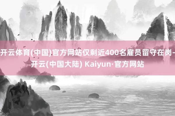 开云体育(中国)官方网站仅剩近400名雇员留守在岗-开云(中国大陆) Kaiyun·官方网站