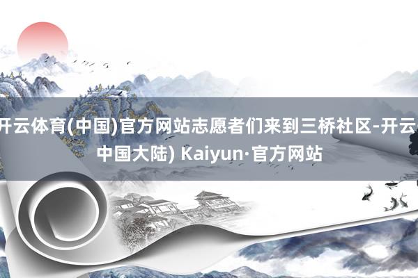 开云体育(中国)官方网站志愿者们来到三桥社区-开云(中国大陆) Kaiyun·官方网站