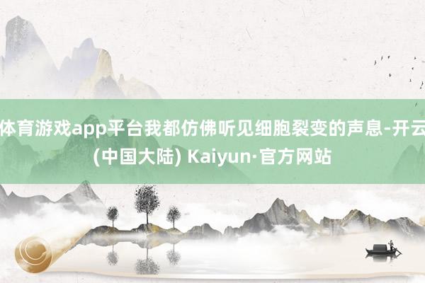 体育游戏app平台我都仿佛听见细胞裂变的声息-开云(中国大陆) Kaiyun·官方网站