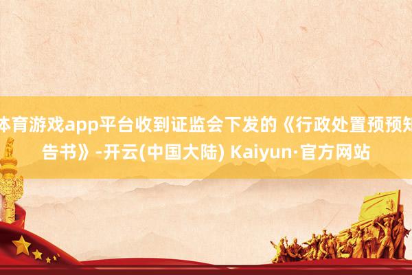 体育游戏app平台收到证监会下发的《行政处置预预知告书》-开云(中国大陆) Kaiyun·官方网站