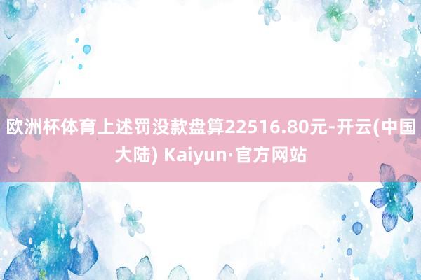 欧洲杯体育上述罚没款盘算22516.80元-开云(中国大陆) Kaiyun·官方网站