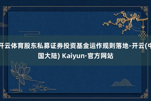 开云体育股东私募证券投资基金运作规则落地-开云(中国大陆) Kaiyun·官方网站