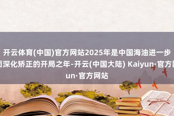 开云体育(中国)官方网站2025年是中国海油进一步全面深化矫正的开局之年-开云(中国大陆) Kaiyun·官方网站